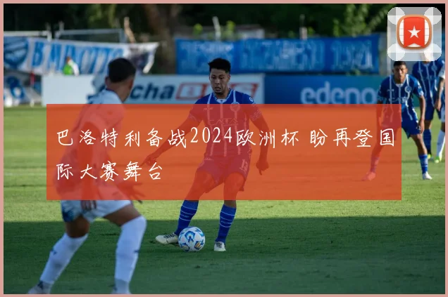 巴洛特利备战2024欧洲杯 盼再登国际大赛舞台