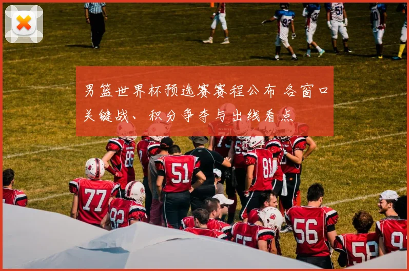 男篮世界杯预选赛赛程公布 各窗口关键战、积分争夺与出线看点