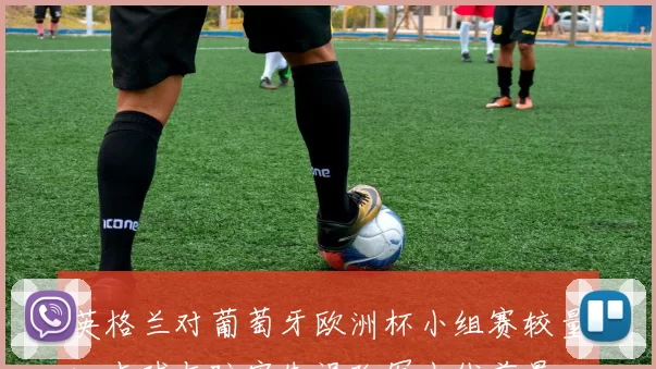 英格兰对葡萄牙欧洲杯小组赛较量：点球与防守失误改写出线前景
