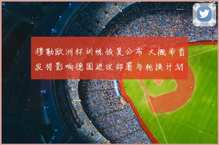 穆勒欧洲杯训练恢复公布 大概率首发将影响德国进攻部署与轮换计划