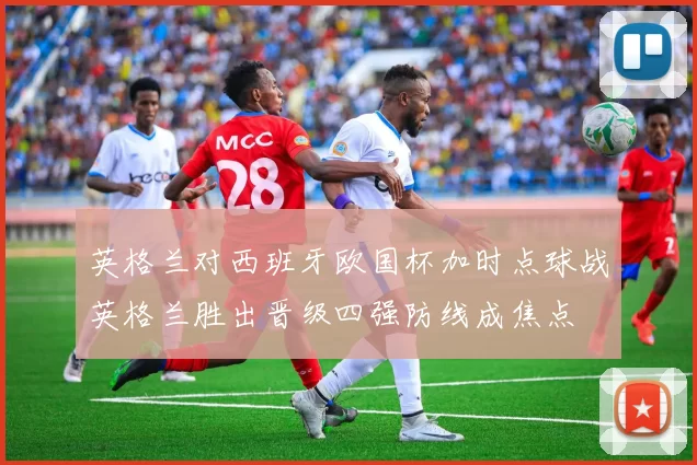 英格兰对西班牙欧国杯加时点球战英格兰胜出晋级四强防线成焦点