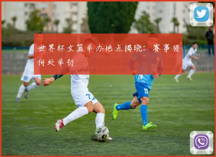 世界杯女篮举办地点揭晓:赛事将何处举行