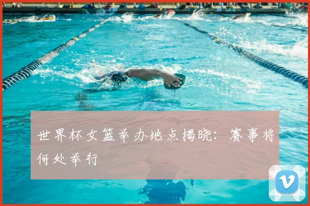 世界杯女篮举办地点揭晓:赛事将何处举行
