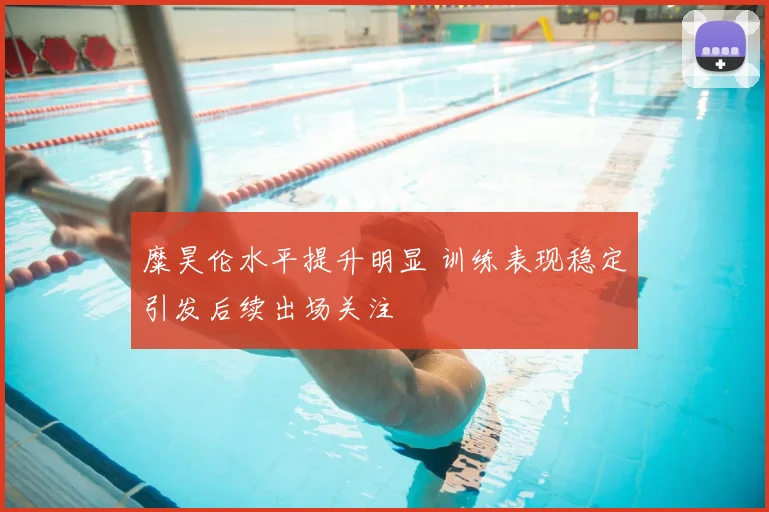 糜昊伦水平提升明显 训练表现稳定引发后续出场关注