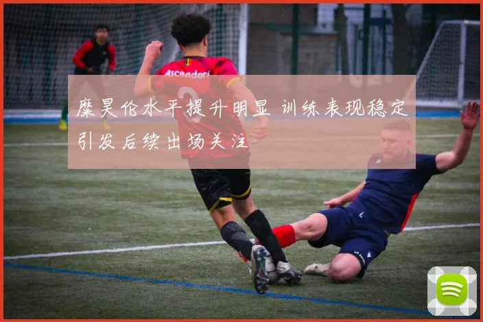 糜昊伦水平提升明显 训练表现稳定引发后续出场关注