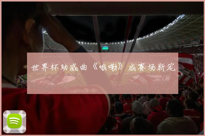 世界杯助威曲《哦嘞》成赛场新宠